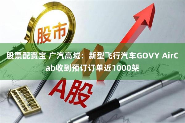 股票配资宝 广汽高域：新型飞行汽车GOVY AirCab收到预订订单近1000架