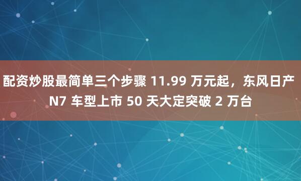 配资炒股最简单三个步骤 11.99 万元起，东风日产 N7 车型上市 50 天大定突破 2 万台