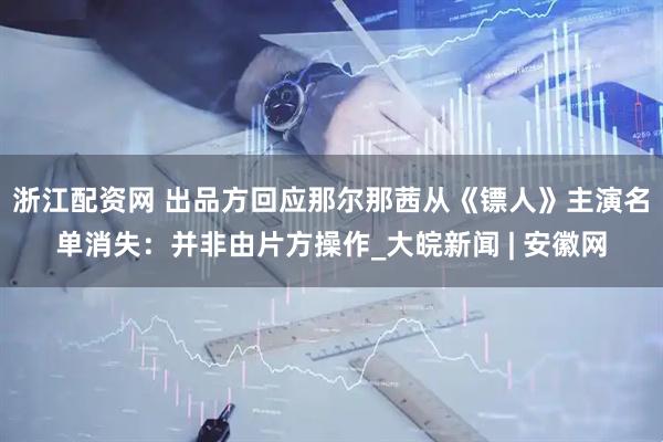 浙江配资网 出品方回应那尔那茜从《镖人》主演名单消失：并非由片方操作_大皖新闻 | 安徽网