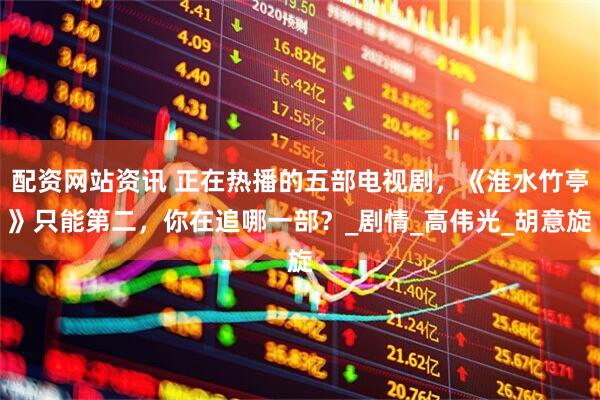 配资网站资讯 正在热播的五部电视剧，《淮水竹亭》只能第二，你在追哪一部？_剧情_高伟光_胡意旋