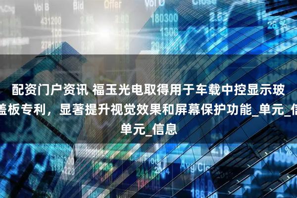 配资门户资讯 福玉光电取得用于车载中控显示玻璃盖板专利，显著提升视觉效果和屏幕保护功能_单元_信息