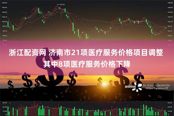 浙江配资网 济南市21项医疗服务价格项目调整 其中8项医疗服务价格下降
