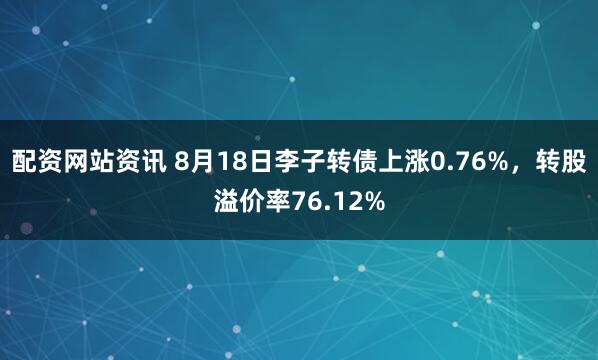 配资网站资讯 8月18日李子转债上涨0.76%，转股溢价率76.12%