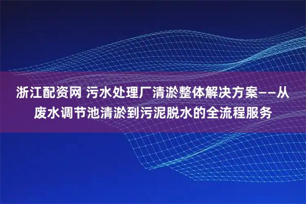浙江配资网 污水处理厂清淤整体解决方案——从废水调节池清淤到污泥脱水的全流程服务