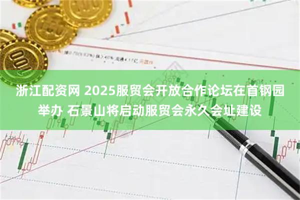 浙江配资网 2025服贸会开放合作论坛在首钢园举办 石景山将启动服贸会永久会址建设