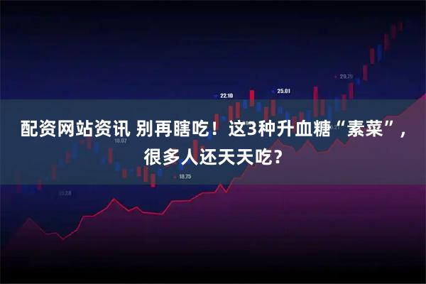 配资网站资讯 别再瞎吃！这3种升血糖“素菜”，很多人还天天吃？
