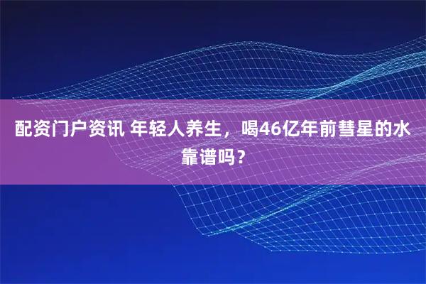 配资门户资讯 年轻人养生，喝46亿年前彗星的水靠谱吗？
