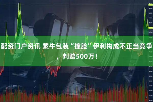 配资门户资讯 蒙牛包装“撞脸”伊利构成不正当竞争，判赔500万！