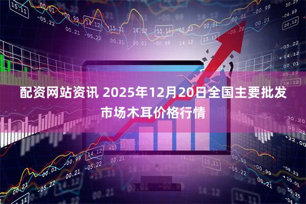 配资网站资讯 2025年12月20日全国主要批发市场木耳价格行情