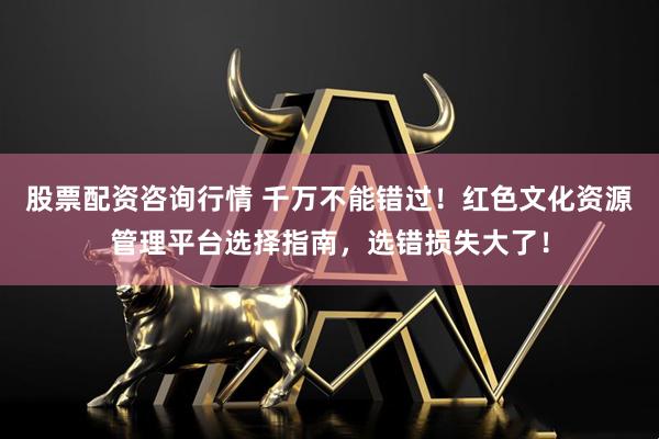 股票配资咨询行情 千万不能错过！红色文化资源管理平台选择指南，选错损失大了！