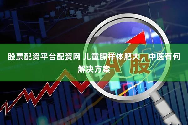 股票配资平台配资网 儿童腺样体肥大，中医有何解决方案