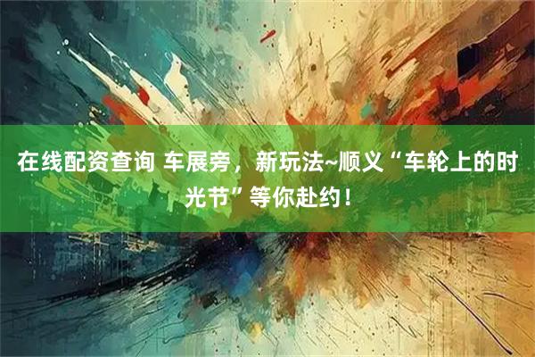 在线配资查询 车展旁，新玩法~顺义“车轮上的时光节”等你赴约！