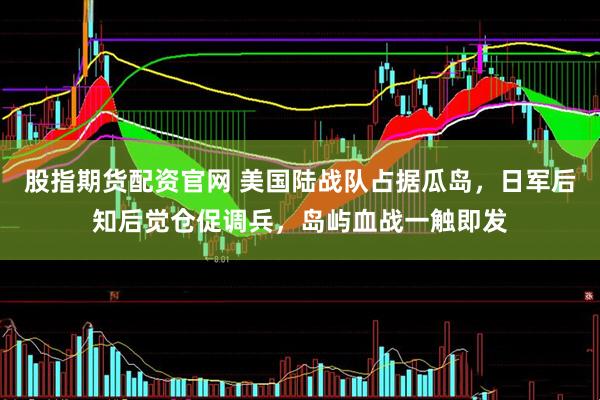 股指期货配资官网 美国陆战队占据瓜岛，日军后知后觉仓促调兵，岛屿血战一触即发