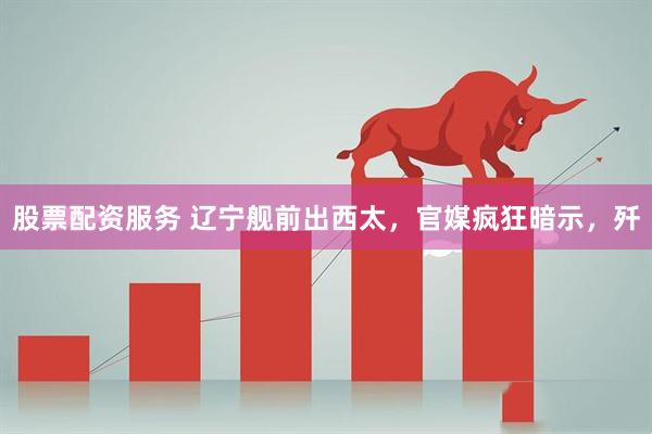股票配资服务 辽宁舰前出西太，官媒疯狂暗示，歼