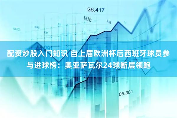 配资炒股入门知识 自上届欧洲杯后西班牙球员参与进球榜：奥亚萨瓦尔24球断层领跑
