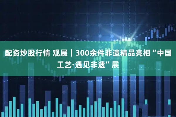 配资炒股行情 观展｜300余件非遗精品亮相“中国工艺·遇见非遗”展