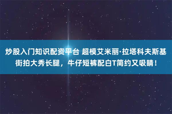 炒股入门知识配资平台 超模艾米丽·拉塔科夫斯基街拍大秀长腿，牛仔短裤配白T简约又吸睛！