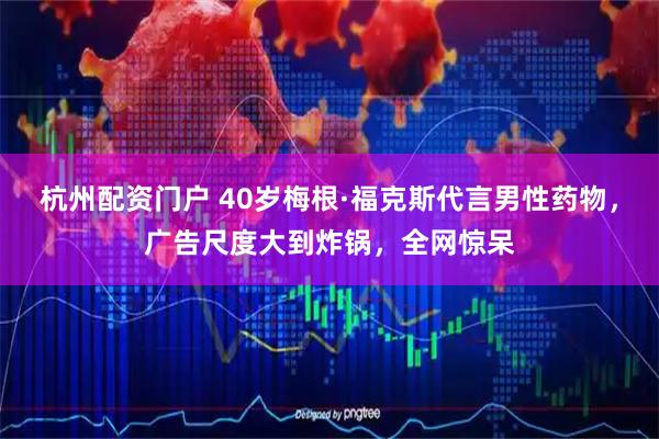 杭州配资门户 40岁梅根·福克斯代言男性药物，广告尺度大到炸锅，全网惊呆